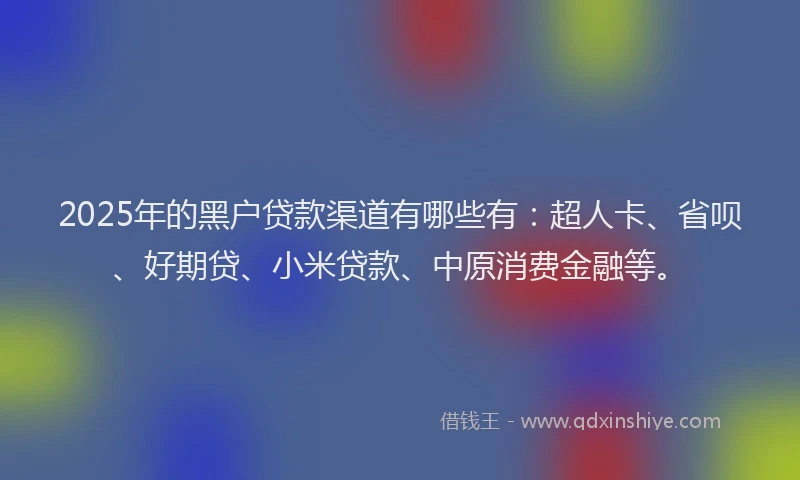 2025年的黑户贷款渠道有哪些有：超人卡、省呗、好期贷、小米贷款、中原消费金融等。