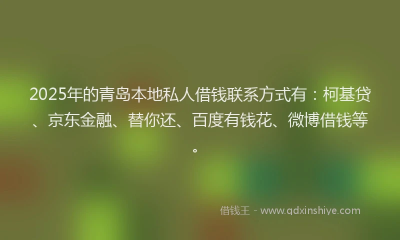 2025年的青岛本地私人借钱联系方式有：柯基贷、京东金融、替你还、百度有钱花、微博借钱等。