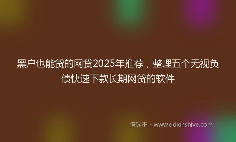黑户也能贷的网贷2025年推荐，整理五个无视负债快速下款长期网贷的软件