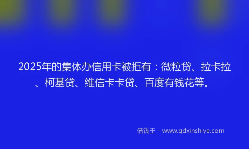 2025年的集体办信用卡被拒有：微粒贷、拉卡拉、柯基贷、维信卡卡贷、百度有钱花等。