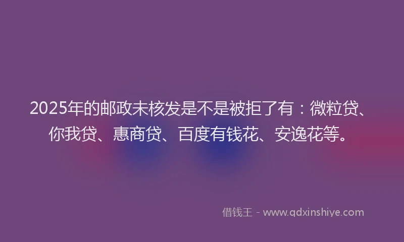 2025年的邮政未核发是不是被拒了有：微粒贷、你我贷、惠商贷、百度有钱花、安逸花等。