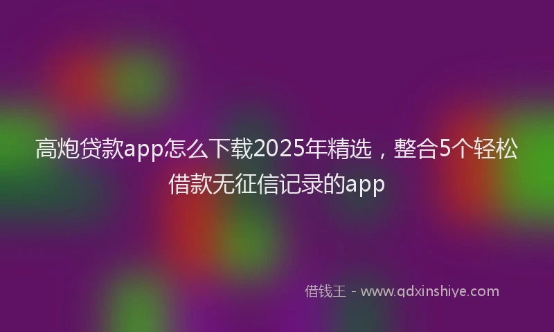 高炮贷款app怎么下载2025年精选，整合5个轻松借款无征信记录的app