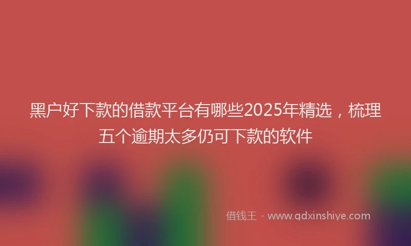 黑户好下款的借款平台有哪些2025年精选，梳理五个逾期太多仍可下款的软件
