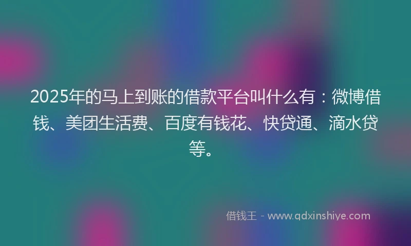 2025年的马上到账的借款平台叫什么有：微博借钱、美团生活费、百度有钱花、快贷通、滴水贷等。