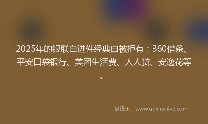 2025年的银联白进件经典白被拒有：360借条、平安口袋银行、美团生活费、人人贷、安逸花等。