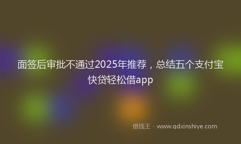 面签后审批不通过2025年推荐，总结五个支付宝快贷轻松借app