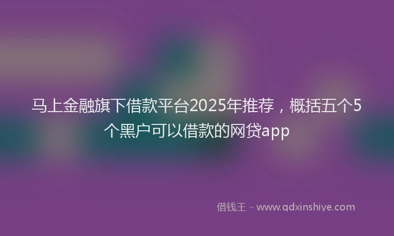 马上金融旗下借款平台2025年推荐，概括五个5个黑户可以借款的网贷app