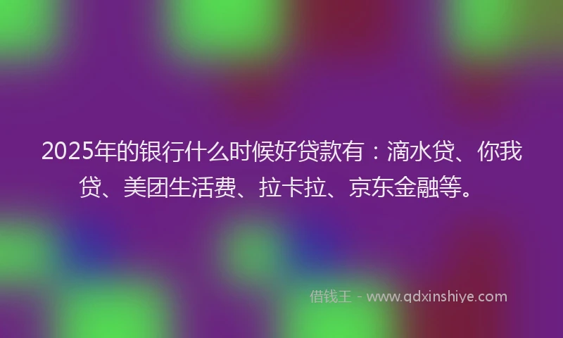 2025年的银行什么时候好贷款有：滴水贷、你我贷、美团生活费、拉卡拉、京东金融等。