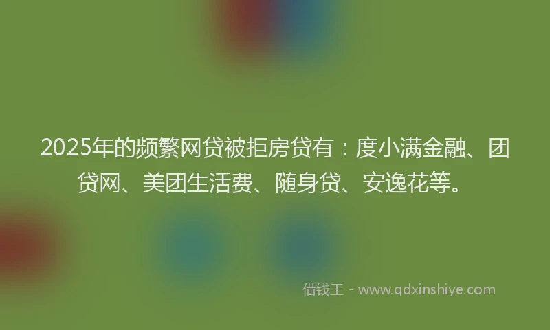2025年的频繁网贷被拒房贷有：度小满金融、团贷网、美团生活费、随身贷、安逸花等。