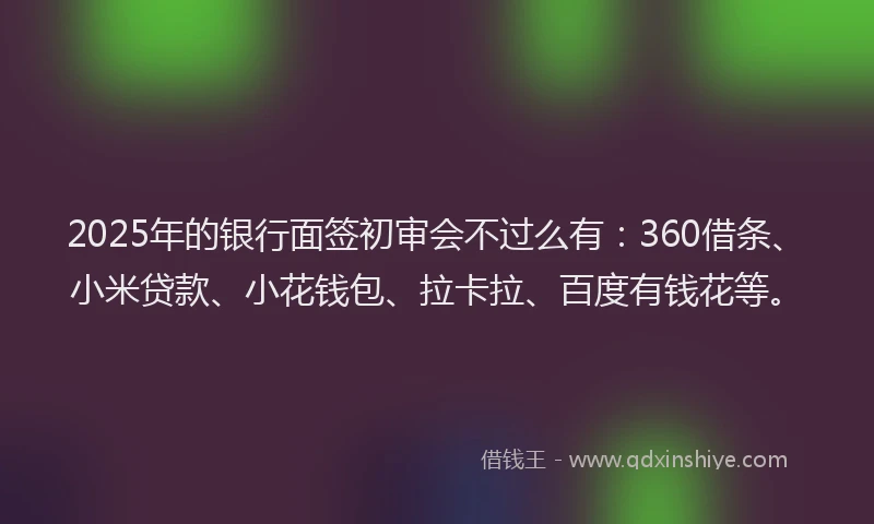 2025年的银行面签初审会不过么有：360借条、小米贷款、小花钱包、拉卡拉、百度有钱花等。