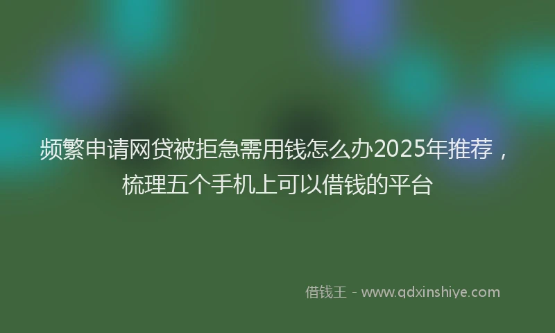 频繁申请网贷被拒急需用钱怎么办2025年推荐，梳理五个手机上可以借钱的平台