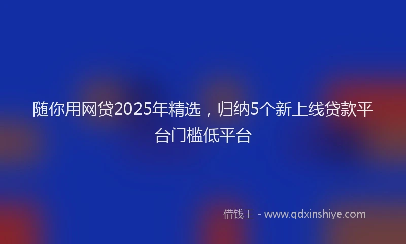 随你用网贷2025年精选，归纳5个新上线贷款平台门槛低平台