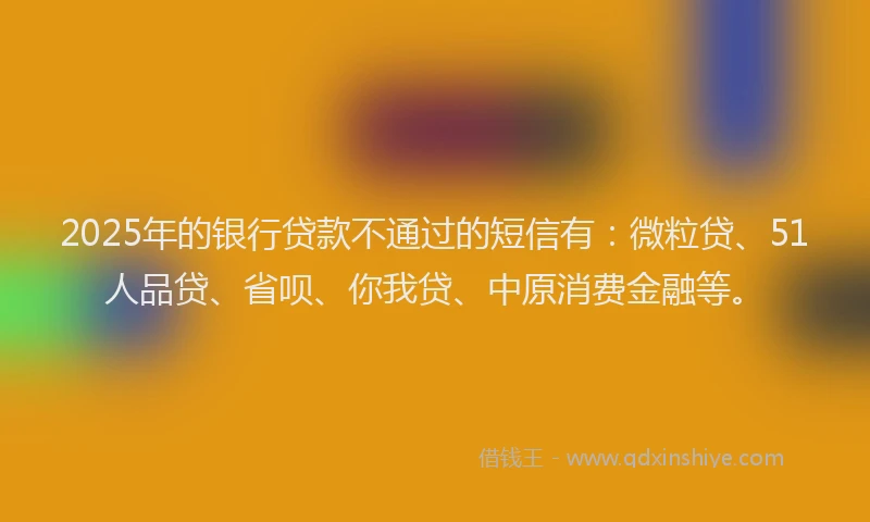 2025年的银行贷款不通过的短信有：微粒贷、51人品贷、省呗、你我贷、中原消费金融等。