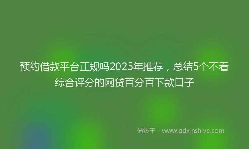 预约借款平台正规吗2025年推荐，总结5个不看综合评分的网贷百分百下款口子