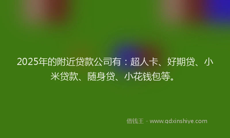 2025年的附近贷款公司有：超人卡、好期贷、小米贷款、随身贷、小花钱包等。