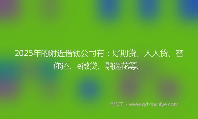2025年的附近借钱公司有：好期贷、人人贷、替你还、e微贷、融逸花等。