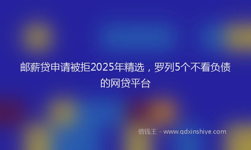 邮薪贷申请被拒2025年精选，罗列5个不看负债的网贷平台