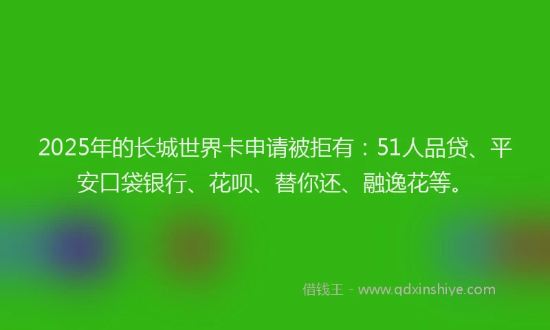 2025年的长城世界卡申请被拒有：51人品贷、平安口袋银行、花呗、替你还、融逸花等。