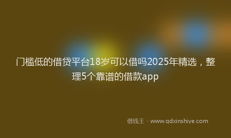 门槛低的借贷平台18岁可以借吗2025年精选，整理5个靠谱的借款app