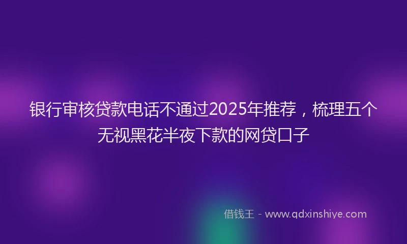 银行审核贷款电话不通过2025年推荐，梳理五个无视黑花半夜下款的网贷口子