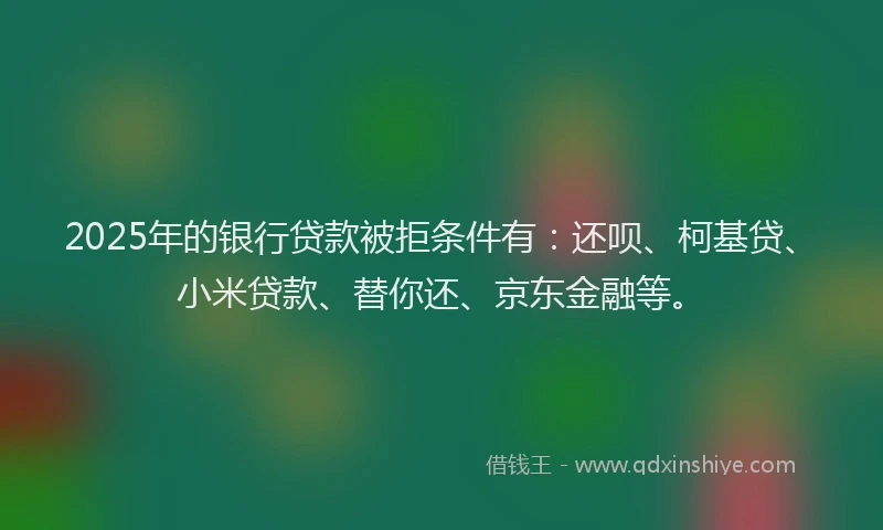 2025年的银行贷款被拒条件有：还呗、柯基贷、小米贷款、替你还、京东金融等。