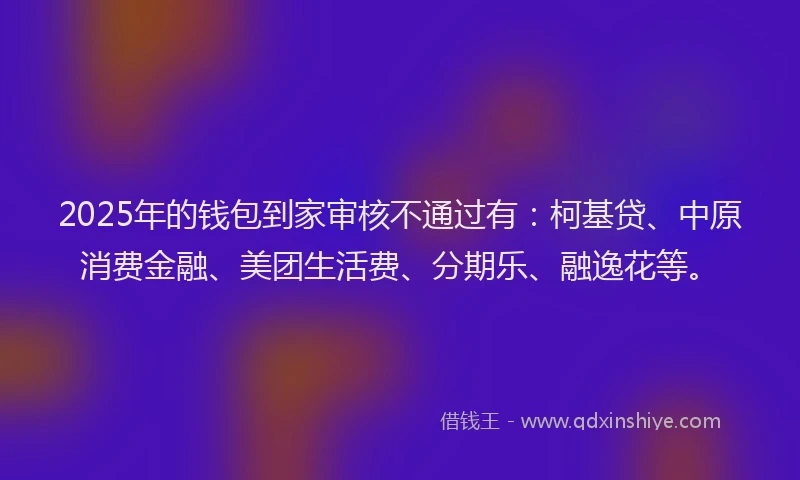 2025年的钱包到家审核不通过有：柯基贷、中原消费金融、美团生活费、分期乐、融逸花等。