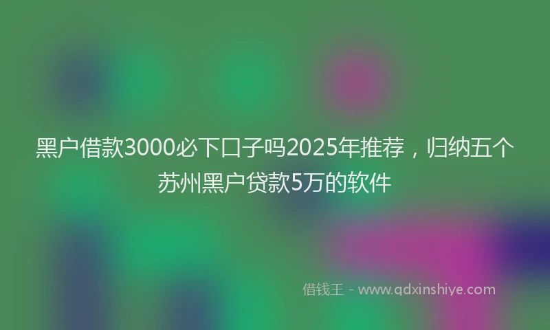 黑户借款3000必下口子吗2025年推荐，归纳五个苏州黑户贷款5万的软件