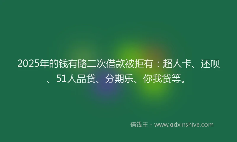 2025年的钱有路二次借款被拒有：超人卡、还呗、51人品贷、分期乐、你我贷等。