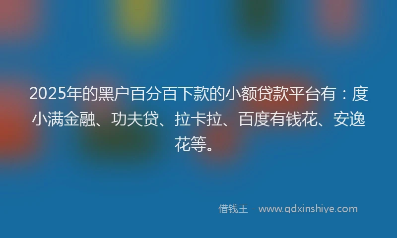 2025年的黑户百分百下款的小额贷款平台有：度小满金融、功夫贷、拉卡拉、百度有钱花、安逸花等。