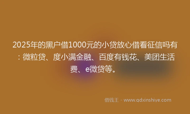 2025年的黑户借1000元的小贷放心借看征信吗有：微粒贷、度小满金融、百度有钱花、美团生活费、e微贷等。