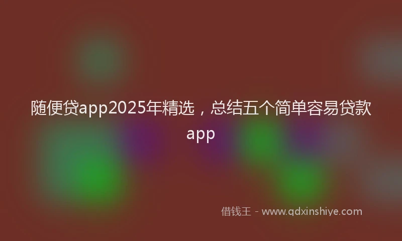 随便贷app2025年精选，总结五个简单容易贷款app