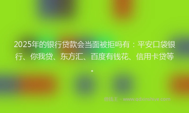 2025年的银行贷款会当面被拒吗有：平安口袋银行、你我贷、东方汇、百度有钱花、信用卡贷等。