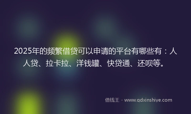 2025年的频繁借贷可以申请的平台有哪些有：人人贷、拉卡拉、洋钱罐、快贷通、还呗等。