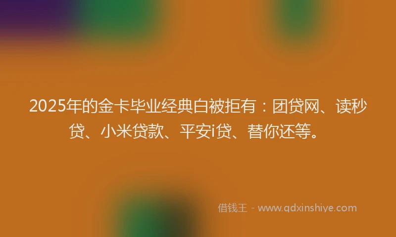 2025年的金卡毕业经典白被拒有：团贷网、读秒贷、小米贷款、平安i贷、替你还等。