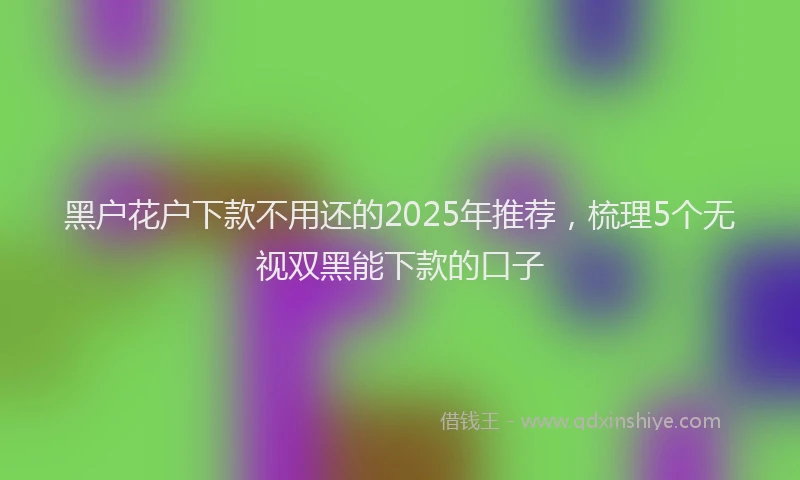 黑户花户下款不用还的2025年推荐，梳理5个无视双黑能下款的口子