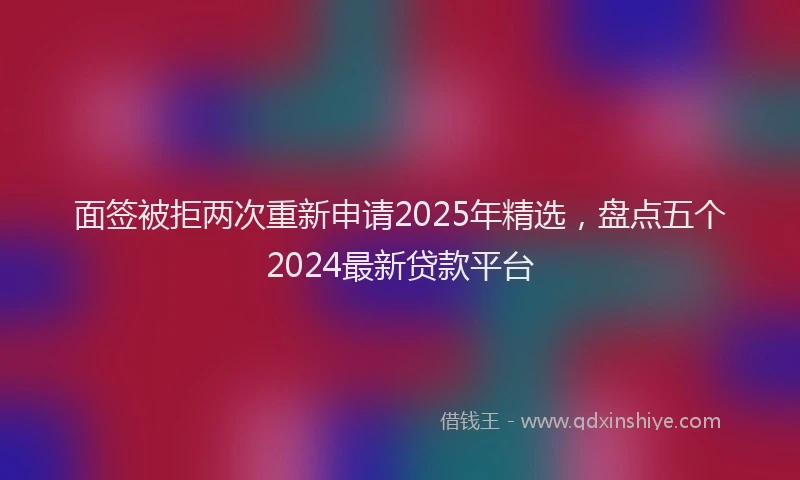 面签被拒两次重新申请2025年精选，盘点五个2024最新贷款平台