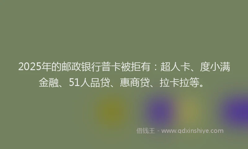 2025年的邮政银行普卡被拒有：超人卡、度小满金融、51人品贷、惠商贷、拉卡拉等。