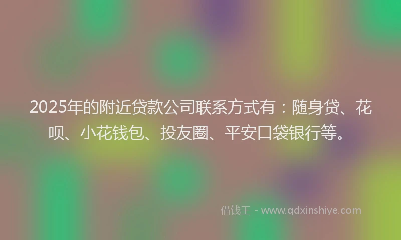 2025年的附近贷款公司联系方式有：随身贷、花呗、小花钱包、投友圈、平安口袋银行等。