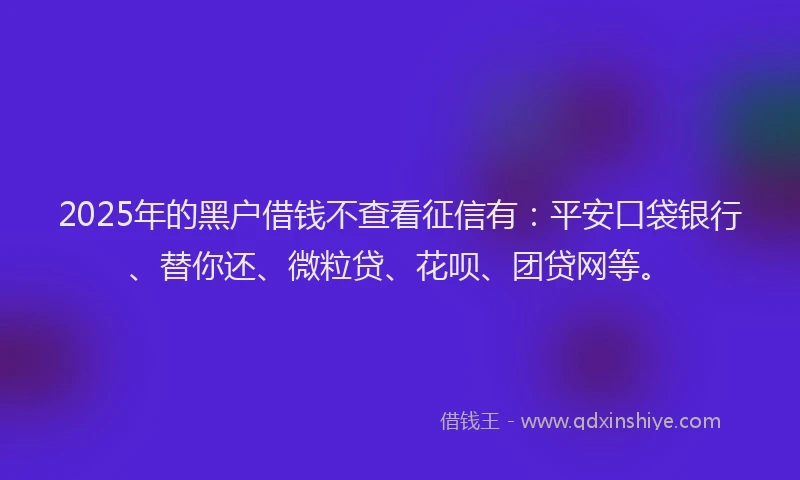 2025年的黑户借钱不查看征信有：平安口袋银行、替你还、微粒贷、花呗、团贷网等。