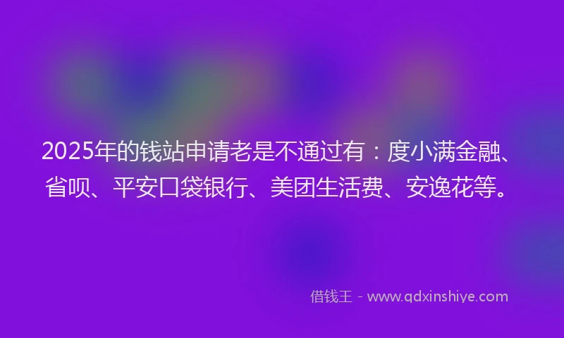 2025年的钱站申请老是不通过有：度小满金融、省呗、平安口袋银行、美团生活费、安逸花等。