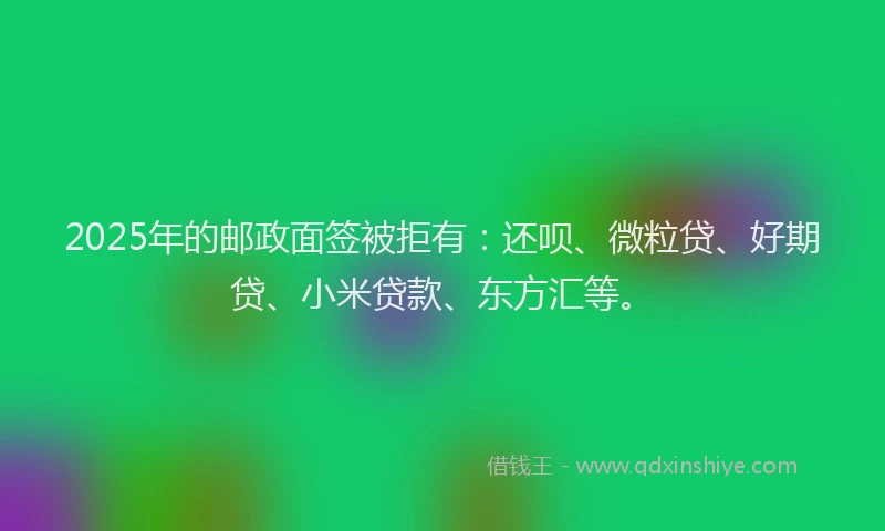 2025年的邮政面签被拒有：还呗、微粒贷、好期贷、小米贷款、东方汇等。