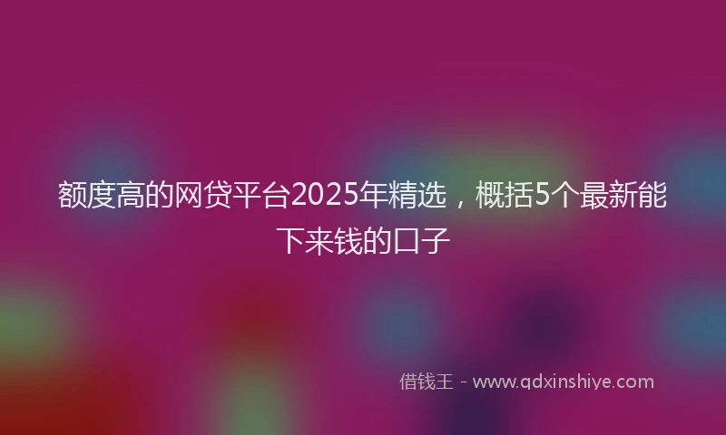 额度高的网贷平台2025年精选，概括5个最新能下来钱的口子