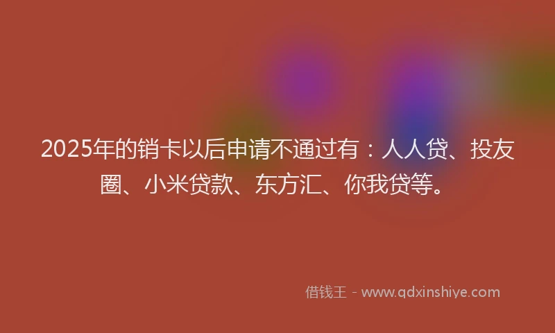 2025年的销卡以后申请不通过有：人人贷、投友圈、小米贷款、东方汇、你我贷等。