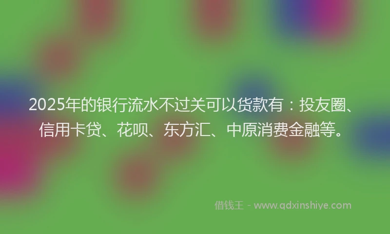2025年的银行流水不过关可以货款有：投友圈、信用卡贷、花呗、东方汇、中原消费金融等。