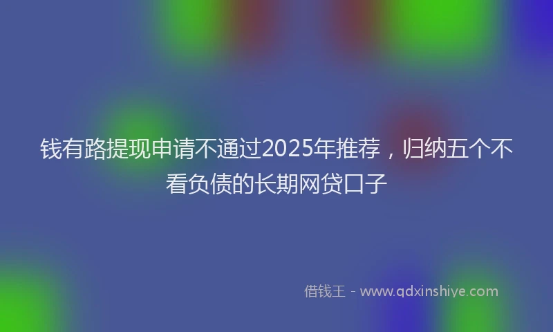 钱有路提现申请不通过2025年推荐，归纳五个不看负债的长期网贷口子