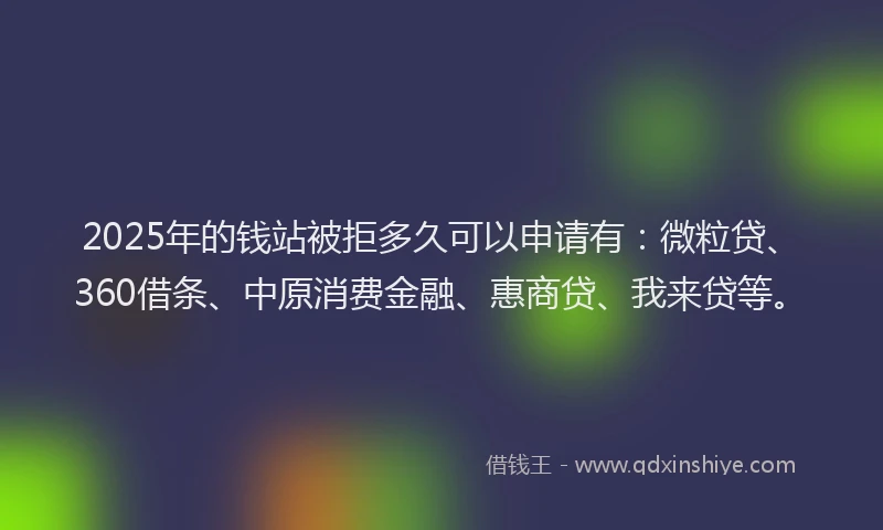 2025年的钱站被拒多久可以申请有：微粒贷、360借条、中原消费金融、惠商贷、我来贷等。