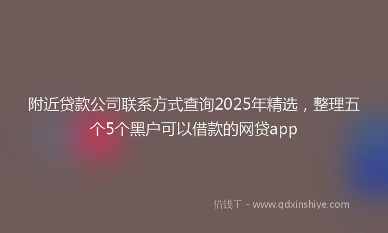附近贷款公司联系方式查询2025年精选，整理五个5个黑户可以借款的网贷app