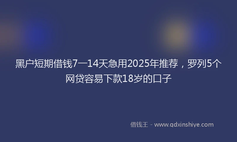 黑户短期借钱7一14天急用2025年推荐，罗列5个网贷容易下款18岁的口子