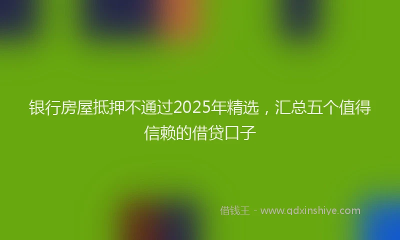 银行房屋抵押不通过2025年精选，汇总五个值得信赖的借贷口子