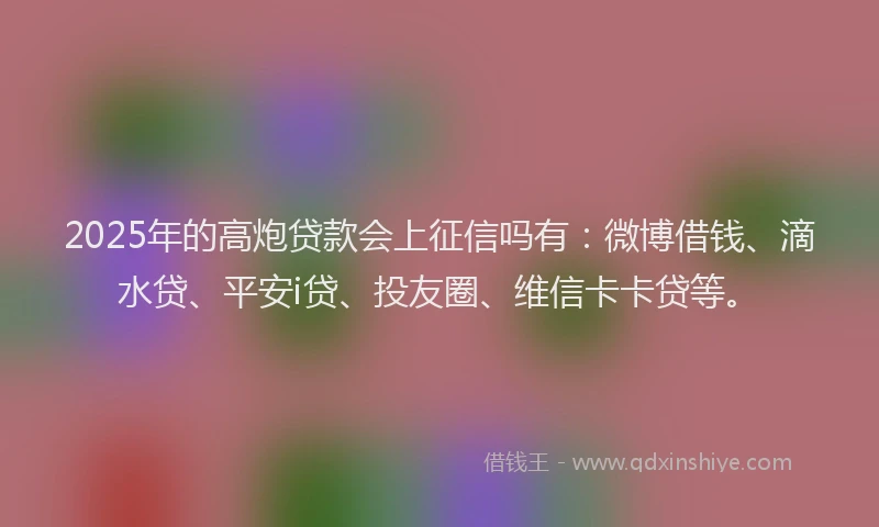 2025年的高炮贷款会上征信吗有：微博借钱、滴水贷、平安i贷、投友圈、维信卡卡贷等。